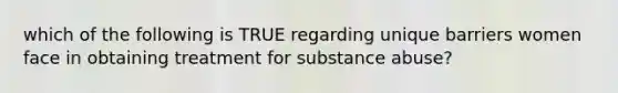 which of the following is TRUE regarding unique barriers women face in obtaining treatment for substance abuse?