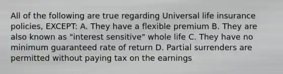 All of the following are true regarding Universal life insurance policies, EXCEPT: A. They have a flexible premium B. They are also known as "interest sensitive" whole life C. They have no minimum guaranteed rate of return D. Partial surrenders are permitted without paying tax on the earnings