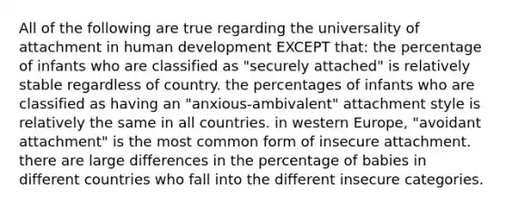 All of the following are true regarding the universality of attachment in human development EXCEPT that: the percentage of infants who are classified as "securely attached" is relatively stable regardless of country. the percentages of infants who are classified as having an "anxious-ambivalent" attachment style is relatively the same in all countries. in western Europe, "avoidant attachment" is the most common form of insecure attachment. there are large differences in the percentage of babies in different countries who fall into the different insecure categories.