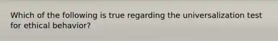Which of the following is true regarding the universalization test for ethical behavior?