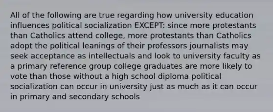 All of the following are true regarding how university education influences political socialization EXCEPT: since more protestants than Catholics attend college, more protestants than Catholics adopt the political leanings of their professors journalists may seek acceptance as intellectuals and look to university faculty as a primary reference group college graduates are more likely to vote than those without a high school diploma political socialization can occur in university just as much as it can occur in primary and secondary schools