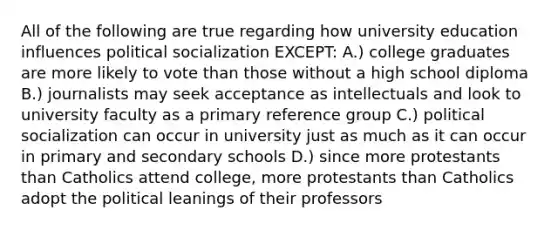 All of the following are true regarding how university education influences political socialization EXCEPT: A.) college graduates are more likely to vote than those without a high school diploma B.) journalists may seek acceptance as intellectuals and look to university faculty as a primary reference group C.) political socialization can occur in university just as much as it can occur in primary and secondary schools D.) since more protestants than Catholics attend college, more protestants than Catholics adopt the political leanings of their professors