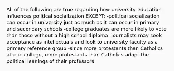 All of the following are true regarding how university education influences political socialization EXCEPT: -political socialization can occur in university just as much as it can occur in primary and secondary schools -college graduates are more likely to vote than those without a high school diploma -journalists may seek acceptance as intellectuals and look to university faculty as a primary reference group -since more protestants than Catholics attend college, more protestants than Catholics adopt the political leanings of their professors