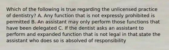 Which of the following is true regarding the unlicensed practice of dentistry? A. Any function that is not expressly prohibited is permitted B. An assistant may only perform those functions that have been delegated C. If the dentist asks an assistant to perform and expanded function that is not legal in that state the assistant who does so is absolved of responsibility