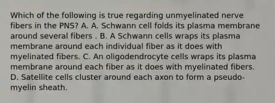 Which of the following is true regarding unmyelinated nerve fibers in the PNS? A. A. Schwann cell folds its plasma membrane around several fibers . B. A Schwann cells wraps its plasma membrane around each individual fiber as it does with myelinated fibers. C. An oligodendrocyte cells wraps its plasma membrane around each fiber as it does with myelinated fibers. D. Satellite cells cluster around each axon to form a pseudo-myelin sheath.