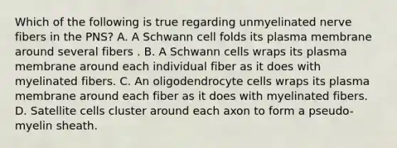 Which of the following is true regarding unmyelinated nerve fibers in the PNS? A. A Schwann cell folds its plasma membrane around several fibers . B. A Schwann cells wraps its plasma membrane around each individual fiber as it does with myelinated fibers. C. An oligodendrocyte cells wraps its plasma membrane around each fiber as it does with myelinated fibers. D. Satellite cells cluster around each axon to form a pseudo-myelin sheath.