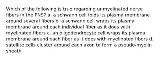 Which of the following is true regarding unmyelinated nerve fibers in the PNS? a. a schwann cell folds its plasma membrane around several fibers b. a schwann cell wraps its plasma membrane around each individual fiber as it does with myelinated fibers c. an oligodendrocyte cell wraps its plasma membrane around each fiber as it does with myelinated fibers d. satellite cells cluster around each axon to form a pseudo-myelin sheath