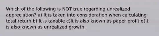 Which of the following is NOT true regarding unrealized appreciation? a) It is taken into consideration when calculating total return b) It is taxable c)It is also known as paper profit d)It is also known as unrealized growth.