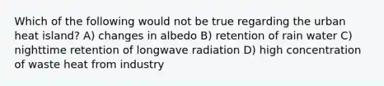 Which of the following would not be true regarding the urban heat island? A) changes in albedo B) retention of rain water C) nighttime retention of longwave radiation D) high concentration of waste heat from industry