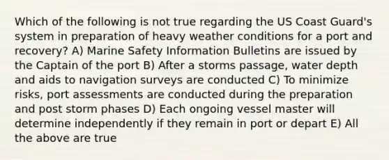 Which of the following is not true regarding the US Coast Guard's system in preparation of heavy weather conditions for a port and recovery? A) Marine Safety Information Bulletins are issued by the Captain of the port B) After a storms passage, water depth and aids to navigation surveys are conducted C) To minimize risks, port assessments are conducted during the preparation and post storm phases D) Each ongoing vessel master will determine independently if they remain in port or depart E) All the above are true