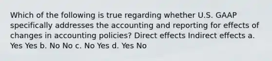 Which of the following is true regarding whether U.S. GAAP specifically addresses the accounting and reporting for effects of changes in accounting policies? Direct effects Indirect effects a. Yes Yes b. No No c. No Yes d. Yes No