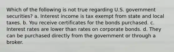 Which of the following is not true regarding U.S. government securities? a. Interest income is tax exempt from state and local taxes. b. You receive certificates for the bonds purchased. c. Interest rates are lower than rates on corporate bonds. d. They can be purchased directly from the government or through a broker.