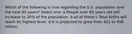 Which of the following is true regarding the U.S. population over the next 40 years? Select one: a.People over 65 years old will increase to 20% of the population. b.all of these c.Total births will reach its highest level. d.It is projected to grow from 422 to 458 million.