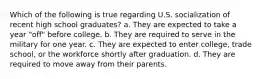 Which of the following is true regarding U.S. socialization of recent high school graduates? a. They are expected to take a year "off" before college. b. They are required to serve in the military for one year. c. They are expected to enter college, trade school, or the workforce shortly after graduation. d. They are required to move away from their parents.