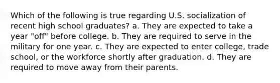 Which of the following is true regarding U.S. socialization of recent high school graduates? a. They are expected to take a year "off" before college. b. They are required to serve in the military for one year. c. They are expected to enter college, trade school, or the workforce shortly after graduation. d. They are required to move away from their parents.