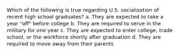 Which of the following is true regarding U.S. socialization of recent high school graduates? a. They are expected to take a year "off" before college b. They are required to serve in the military for one year c. They are expected to enter college, trade school, or the workforce shortly after graduation d. They are required to move away from their parents