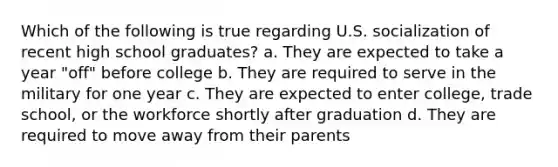 Which of the following is true regarding U.S. socialization of recent high school graduates? a. They are expected to take a year "off" before college b. They are required to serve in the military for one year c. They are expected to enter college, trade school, or the workforce shortly after graduation d. They are required to move away from their parents