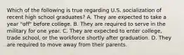 Which of the following is true regarding U.S. socialization of recent high school graduates? A. They are expected to take a year "off" before college. B. They are required to serve in the military for one year. C. They are expected to enter college, trade school, or the workforce shortly after graduation. D. They are required to move away from their parents.