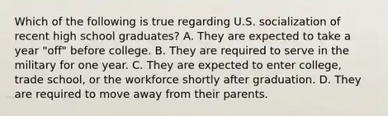 Which of the following is true regarding U.S. socialization of recent high school graduates? A. They are expected to take a year "off" before college. B. They are required to serve in the military for one year. C. They are expected to enter college, trade school, or the workforce shortly after graduation. D. They are required to move away from their parents.