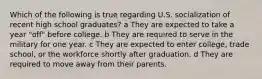 Which of the following is true regarding U.S. socialization of recent high school graduates? a They are expected to take a year "off" before college. b They are required to serve in the military for one year. c They are expected to enter college, trade school, or the workforce shortly after graduation. d They are required to move away from their parents.