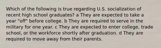 Which of the following is true regarding U.S. socialization of recent high school graduates? a They are expected to take a year "off" before college. b They are required to serve in the military for one year. c They are expected to enter college, trade school, or the workforce shortly after graduation. d They are required to move away from their parents.