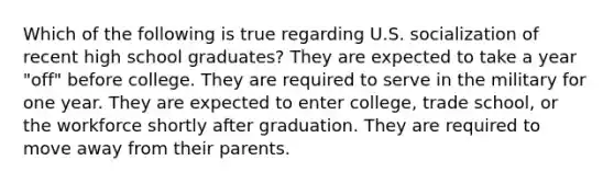 Which of the following is true regarding U.S. socialization of recent high school graduates? They are expected to take a year "off" before college. They are required to serve in the military for one year. They are expected to enter college, trade school, or the workforce shortly after graduation. They are required to move away from their parents.