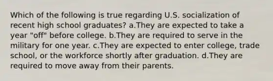 Which of the following is true regarding U.S. socialization of recent high school graduates? a.They are expected to take a year "off" before college. b.They are required to serve in the military for one year. c.They are expected to enter college, trade school, or the workforce shortly after graduation. d.They are required to move away from their parents.