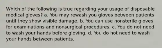 Which of the following is true regarding your usage of disposable medical gloves? a. You may rewash you gloves between patients until they show visible damage. b. You can use nonsterile gloves for examinations and nonsurgical procedures. c. You do not need to wash your hands before gloving. d. You do not need to wash your hands between patients.