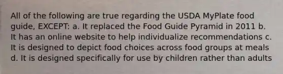 All of the following are true regarding the USDA MyPlate food guide, EXCEPT: a. It replaced the Food Guide Pyramid in 2011 b. It has an online website to help individualize recommendations c. It is designed to depict food choices across food groups at meals d. It is designed specifically for use by children rather than adults