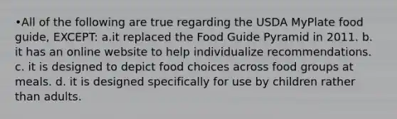 •All of the following are true regarding the USDA MyPlate food guide, EXCEPT: a.it replaced the Food Guide Pyramid in 2011. b. it has an online website to help individualize recommendations. c. it is designed to depict food choices across food groups at meals. d. it is designed specifically for use by children rather than adults.