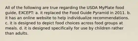 All of the following are true regarding the USDA MyPlate food guide, EXCEPT: a. it replaced the Food Guide Pyramid in 2011. b. it has an online website to help individualize recommendations. c. it is designed to depict food choices across food groups at meals. d. it is designed specifically for use by children rather than adults.