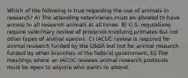 Which of the following is true regarding the use of animals in research? A) The attending veterinarian must be allowed to have access to all research animals at all times. B) U.S. regulations require veterinary review of protocols involving primates but not other types of animal species. C) IACUC review is required for animal research funded by the USDA but not for animal research funded by other branches of the federal government. D) The meetings where an IACUC reviews animal research protocols must be open to anyone who wants to attend.