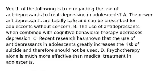 Which of the following is true regarding the use of antidepressants to treat depression in adolescents? A. The newer antidepressants are totally safe and can be prescribed for adolescents without concern. B. The use of antidepressants when combined with cognitive behavioral therapy decreases depression. C. Recent research has shown that the use of antidepressants in adolescents greatly increases the risk of suicide and therefore should not be used. D. Psychotherapy alone is much more effective than medical treatment in adolescents.