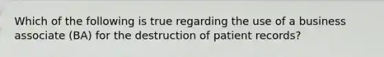 Which of the following is true regarding the use of a business associate (BA) for the destruction of patient records?