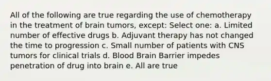 All of the following are true regarding the use of chemotherapy in the treatment of brain tumors, except: Select one: a. Limited number of effective drugs b. Adjuvant therapy has not changed the time to progression c. Small number of patients with CNS tumors for clinical trials d. Blood Brain Barrier impedes penetration of drug into brain e. All are true