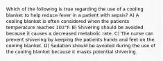 Which of the following is true regarding the use of a cooling blanket to help reduce fever in a patient with sepsis? A) A cooling blanket is often considered when the patients temperature reaches 103°F. B) Shivering should be avoided because it causes a decreased metabolic rate. C) The nurse can prevent shivering by keeping the patients hands and feet on the cooling blanket. D) Sedation should be avoided during the use of the cooling blanket because it masks potential shivering.