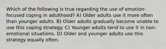 Which of the following is true regarding the use of emotion-focused coping in adulthood? A) Older adults use it more often than younger adults. B) Older adults gradually become unable to use this coping strategy. C) Younger adults tend to use it in non-emotional situations. D) Older and younger adults use this strategy equally often.