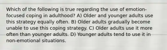 Which of the following is true regarding the use of emotion-focused coping in adulthood? A) Older and younger adults use this strategy equally often. B) Older adults gradually become unable to use this coping strategy. C) Older adults use it more often than younger adults. D) Younger adults tend to use it in non-emotional situations.