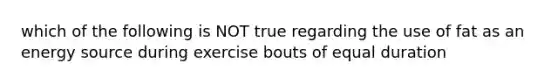 which of the following is NOT true regarding the use of fat as an energy source during exercise bouts of equal duration