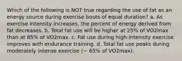 Which of the following is NOT true regarding the use of fat as an energy source during exercise bouts of equal duration? a. As exercise intensity increases, the percent of energy derived from fat decreases. b. Total fat use will be higher at 25% of VO2max than at 85% of VO2max. c. Fat use during high-intensity exercise improves with endurance training. d. Total fat use peaks during moderately intense exercise (~ 65% of VO2max).