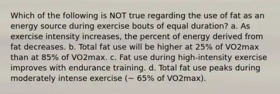 Which of the following is NOT true regarding the use of fat as an energy source during exercise bouts of equal duration? a. As exercise intensity increases, the percent of energy derived from fat decreases. b. Total fat use will be higher at 25% of VO2max than at 85% of VO2max. c. Fat use during high-intensity exercise improves with endurance training. d. Total fat use peaks during moderately intense exercise (~ 65% of VO2max).