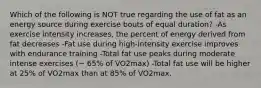 Which of the following is NOT true regarding the use of fat as an energy source during exercise bouts of equal duration? -As exercise intensity increases, the percent of energy derived from fat decreases -Fat use during high-intensity exercise improves with endurance training -Total fat use peaks during moderate intense exercises (~ 65% of VO2max) -Total fat use will be higher at 25% of VO2max than at 85% of VO2max.