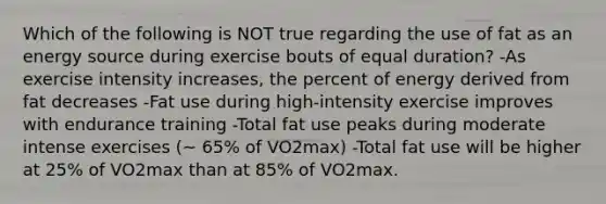 Which of the following is NOT true regarding the use of fat as an energy source during exercise bouts of equal duration? -As exercise intensity increases, the percent of energy derived from fat decreases -Fat use during high-intensity exercise improves with endurance training -Total fat use peaks during moderate intense exercises (~ 65% of VO2max) -Total fat use will be higher at 25% of VO2max than at 85% of VO2max.