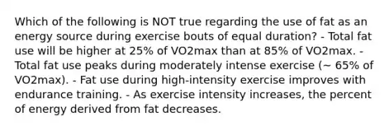 Which of the following is NOT true regarding the use of fat as an energy source during exercise bouts of equal duration? - Total fat use will be higher at 25% of VO2max than at 85% of VO2max. - Total fat use peaks during moderately intense exercise (~ 65% of VO2max). - Fat use during high-intensity exercise improves with endurance training. - As exercise intensity increases, the percent of energy derived from fat decreases.