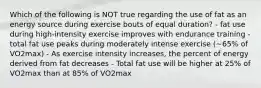 Which of the following is NOT true regarding the use of fat as an energy source during exercise bouts of equal duration? - fat use during high-intensity exercise improves with endurance training - total fat use peaks during moderately intense exercise (~65% of VO2max) - As exercise intensity increases, the percent of energy derived from fat decreases - Total fat use will be higher at 25% of VO2max than at 85% of VO2max