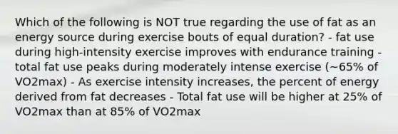 Which of the following is NOT true regarding the use of fat as an energy source during exercise bouts of equal duration? - fat use during high-intensity exercise improves with endurance training - total fat use peaks during moderately intense exercise (~65% of VO2max) - As exercise intensity increases, the percent of energy derived from fat decreases - Total fat use will be higher at 25% of VO2max than at 85% of VO2max