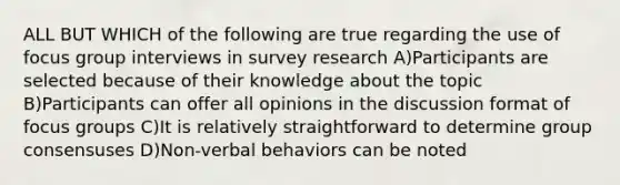 ALL BUT WHICH of the following are true regarding the use of focus group interviews in survey research A)Participants are selected because of their knowledge about the topic B)Participants can offer all opinions in the discussion format of focus groups C)It is relatively straightforward to determine group consensuses D)Non-verbal behaviors can be noted