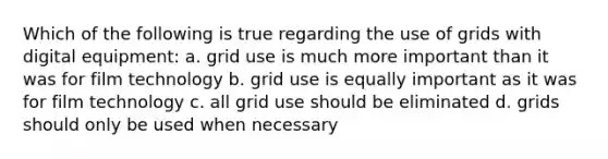 Which of the following is true regarding the use of grids with digital equipment: a. grid use is much more important than it was for film technology b. grid use is equally important as it was for film technology c. all grid use should be eliminated d. grids should only be used when necessary