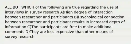 ALL BUT WHICH of the following are true regarding the use of interviews in survey research A)High degree of interaction between researcher and participants B)Psychological connection between researcher and participant results in increased depth of information C)The participants are free to make additional comments D)They are less expensive than other means of survey research