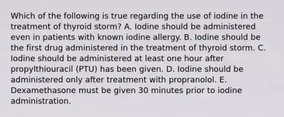 Which of the following is true regarding the use of iodine in the treatment of thyroid storm? A. Iodine should be administered even in patients with known iodine allergy. B. Iodine should be the first drug administered in the treatment of thyroid storm. C. Iodine should be administered at least one hour after propylthiouracil (PTU) has been given. D. Iodine should be administered only after treatment with propranolol. E. Dexamethasone must be given 30 minutes prior to iodine administration.